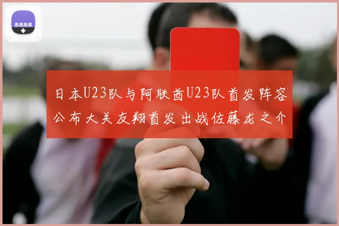 日本U23队与阿联酋U23队首发阵容公布大关友翔首发出战佐藤龙之介替补待命