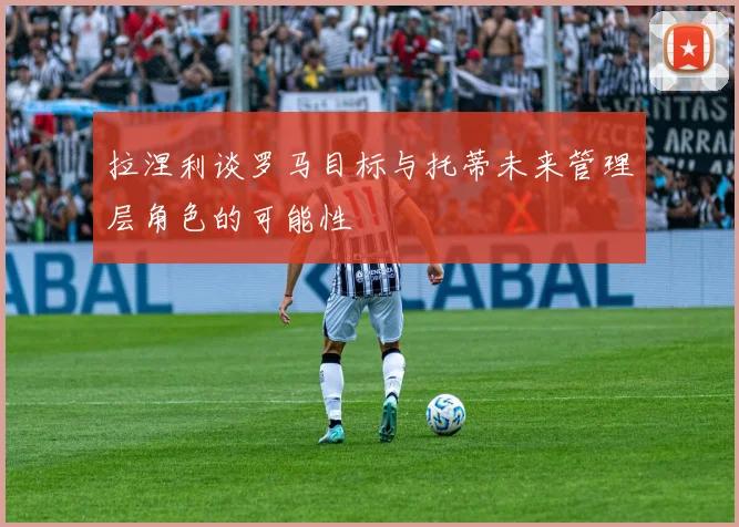 拉涅利谈罗马目标与托蒂未来管理层角色的可能性